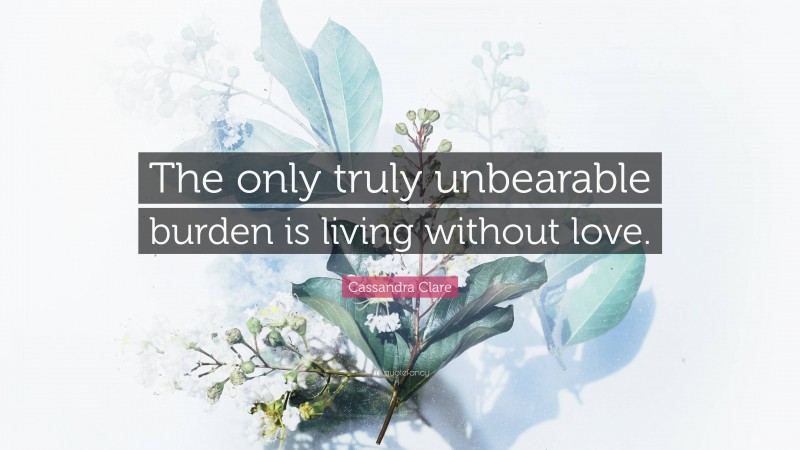 Cassandra Clare Quote: “The only truly unbearable burden is living without love.”