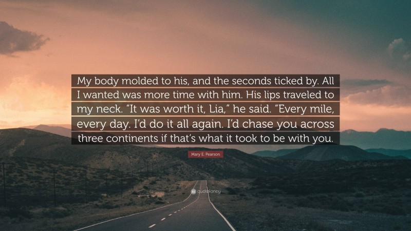 Mary E. Pearson Quote: “My body molded to his, and the seconds ticked by. All I wanted was more time with him. His lips traveled to my neck. “It was worth it, Lia,” he said. “Every mile, every day. I’d do it all again. I’d chase you across three continents if that’s what it took to be with you.”