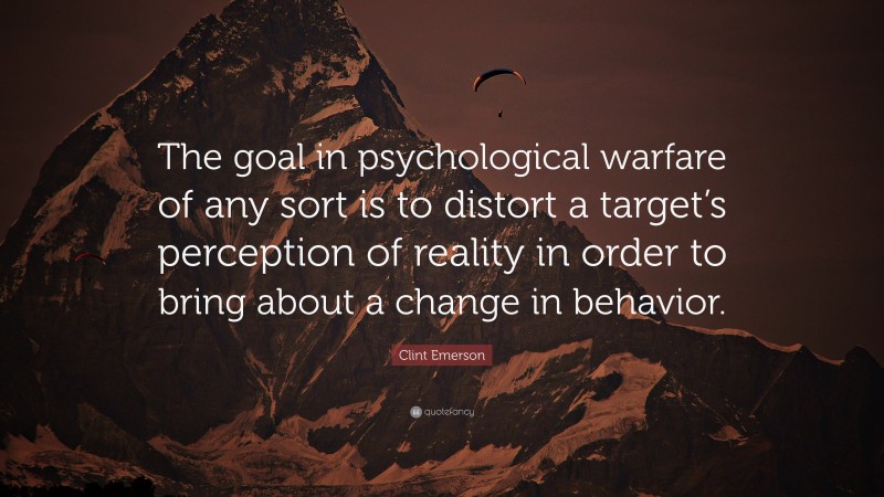 Clint Emerson Quote: “The goal in psychological warfare of any sort is to distort a target’s perception of reality in order to bring about a change in behavior.”