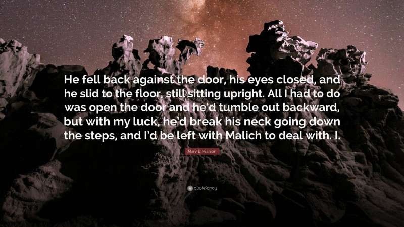 Mary E. Pearson Quote: “He fell back against the door, his eyes closed, and he slid to the floor, still sitting upright. All I had to do was open the door and he’d tumble out backward, but with my luck, he’d break his neck going down the steps, and I’d be left with Malich to deal with. I.”