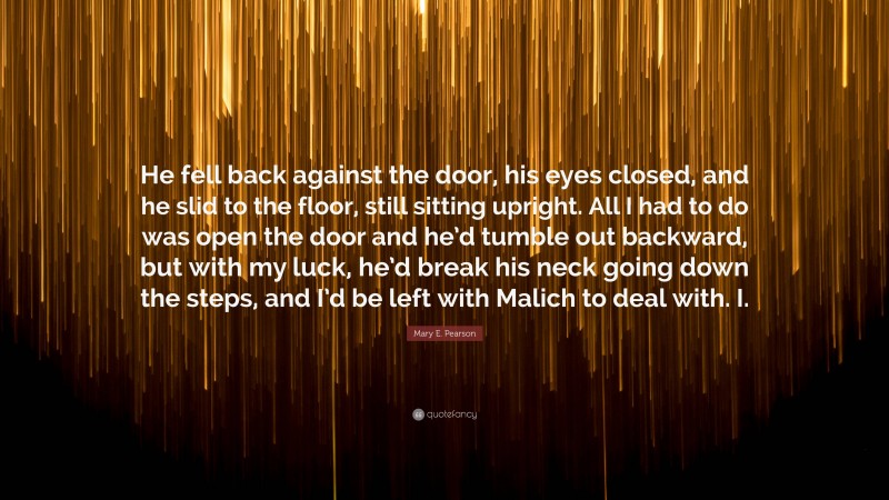 Mary E. Pearson Quote: “He fell back against the door, his eyes closed, and he slid to the floor, still sitting upright. All I had to do was open the door and he’d tumble out backward, but with my luck, he’d break his neck going down the steps, and I’d be left with Malich to deal with. I.”