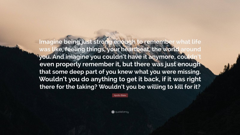 Apollo Blake Quote: “Imagine being just strong enough to remember what life was like, feeling things, your heartbeat, the world around you. And imagine you couldn’t have it anymore, couldn’t even properly remember it, but there was just enough that some deep part of you knew what you were missing. Wouldn’t you do anything to get it back, if it was right there for the taking? Wouldn’t you be willing to kill for it?”