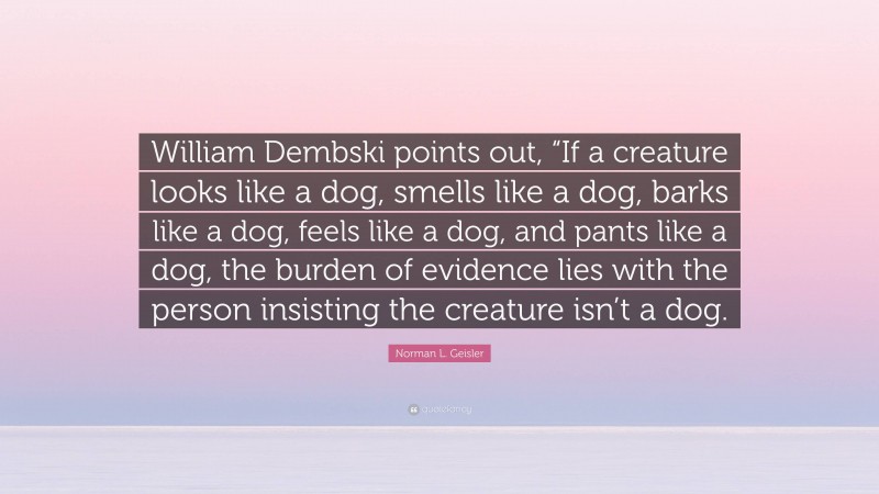 Norman L. Geisler Quote: “William Dembski points out, “If a creature looks like a dog, smells like a dog, barks like a dog, feels like a dog, and pants like a dog, the burden of evidence lies with the person insisting the creature isn’t a dog.”