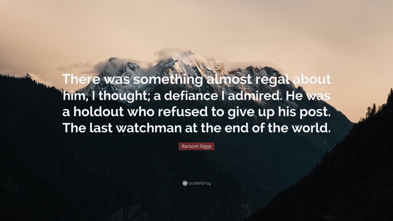 Ransom Riggs Quote: “There was something almost regal about him, I thought; a defiance I admired. He was a holdout who refused to give up his post. The last watchman at the end of the world.”