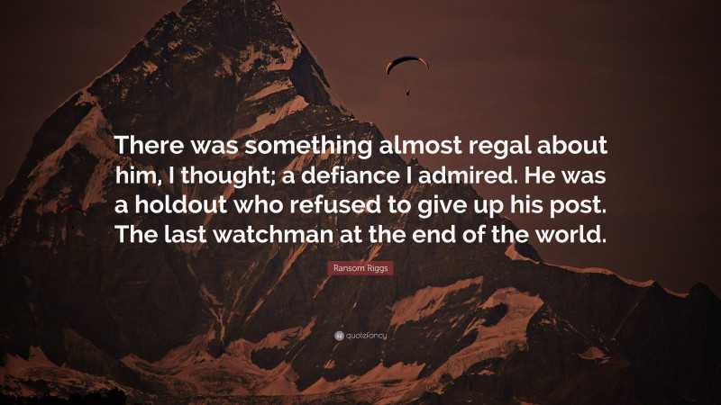 Ransom Riggs Quote: “There was something almost regal about him, I thought; a defiance I admired. He was a holdout who refused to give up his post. The last watchman at the end of the world.”