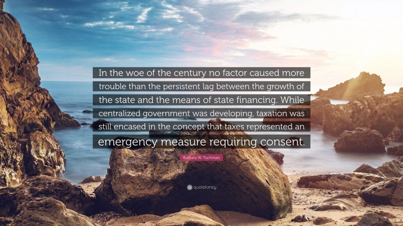 Barbara W. Tuchman Quote: “In the woe of the century no factor caused more trouble than the persistent lag between the growth of the state and the means of state financing. While centralized government was developing, taxation was still encased in the concept that taxes represented an emergency measure requiring consent.”