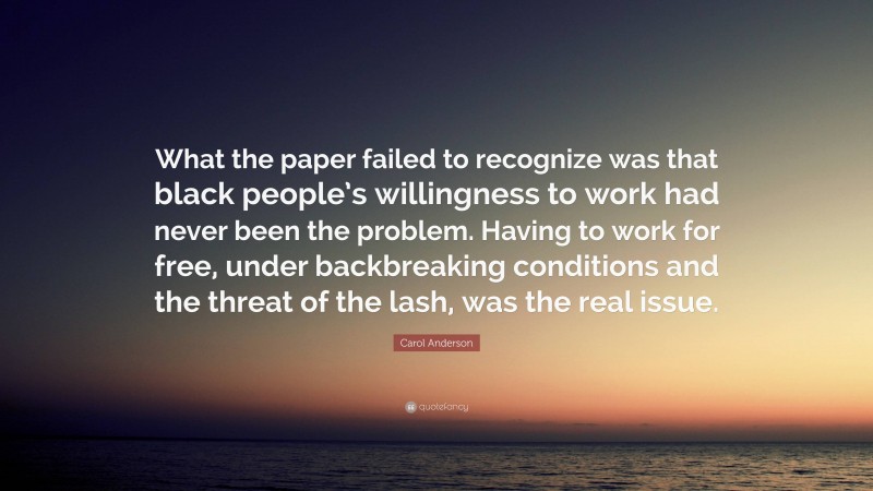 Carol Anderson Quote: “What the paper failed to recognize was that black people’s willingness to work had never been the problem. Having to work for free, under backbreaking conditions and the threat of the lash, was the real issue.”
