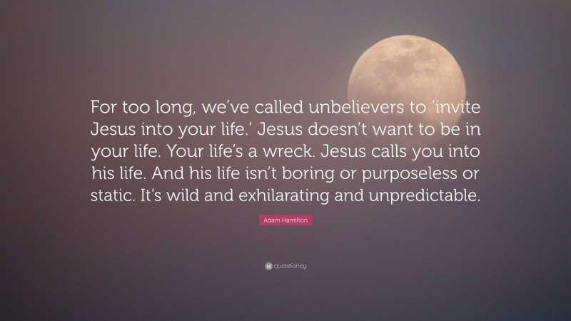 Adam Hamilton Quote: “For too long, we’ve called unbelievers to ‘invite Jesus into your life.’ Jesus doesn’t want to be in your life. Your life’s a wreck. Jesus calls you into his life. And his life isn’t boring or purposeless or static. It’s wild and exhilarating and unpredictable.”