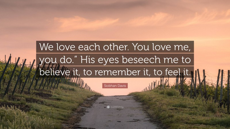 Siobhan Davis Quote: “We love each other. You love me, you do.” His eyes beseech me to believe it, to remember it, to feel it.”