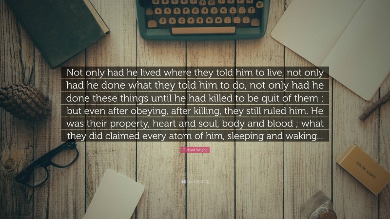 Richard Wright Quote: “Not only had he lived where they told him to live, not only had he done what they told him to do, not only had he done these things until he had killed to be quit of them ; but even after obeying, after killing, they still ruled him. He was their property, heart and soul, body and blood ; what they did claimed every atom of him, sleeping and waking...”