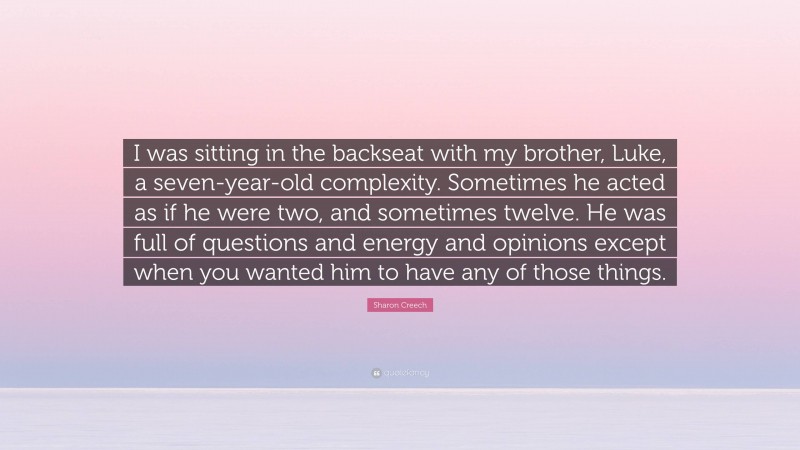 Sharon Creech Quote: “I was sitting in the backseat with my brother, Luke, a seven-year-old complexity. Sometimes he acted as if he were two, and sometimes twelve. He was full of questions and energy and opinions except when you wanted him to have any of those things.”