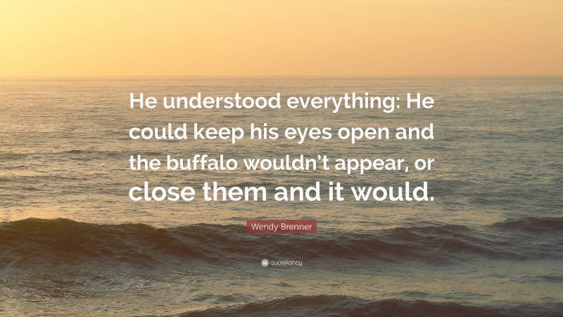 Wendy Brenner Quote: “He understood everything: He could keep his eyes open and the buffalo wouldn’t appear, or close them and it would.”