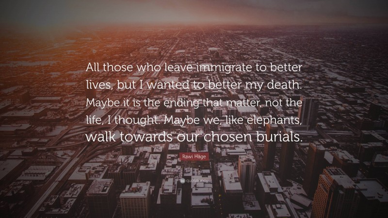 Rawi Hage Quote: “All those who leave immigrate to better lives, but I wanted to better my death. Maybe it is the ending that matter, not the life, I thought. Maybe we, like elephants, walk towards our chosen burials.”