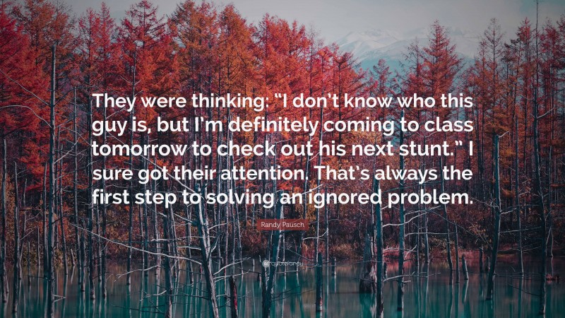 Randy Pausch Quote: “They were thinking: “I don’t know who this guy is, but I’m definitely coming to class tomorrow to check out his next stunt.” I sure got their attention. That’s always the first step to solving an ignored problem.”