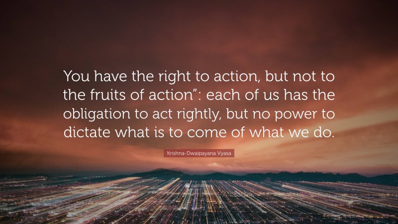 Krishna-Dwaipayana Vyasa Quote: “You have the right to action, but not to the fruits of action”: each of us has the obligation to act rightly, but no power to dictate what is to come of what we do.”