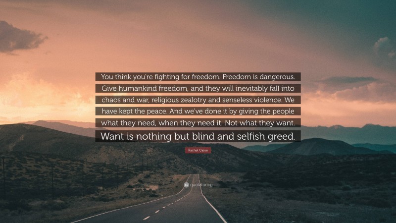 Rachel Caine Quote: “You think you’re fighting for freedom. Freedom is dangerous. Give humankind freedom, and they will inevitably fall into chaos and war, religious zealotry and senseless violence. We have kept the peace. And we’ve done it by giving the people what they need, when they need it. Not what they want. Want is nothing but blind and selfish greed.”