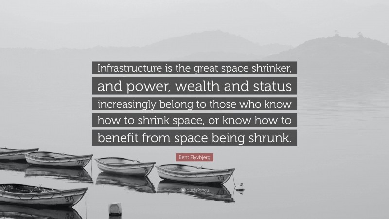 Bent Flyvbjerg Quote: “Infrastructure is the great space shrinker, and power, wealth and status increasingly belong to those who know how to shrink space, or know how to benefit from space being shrunk.”