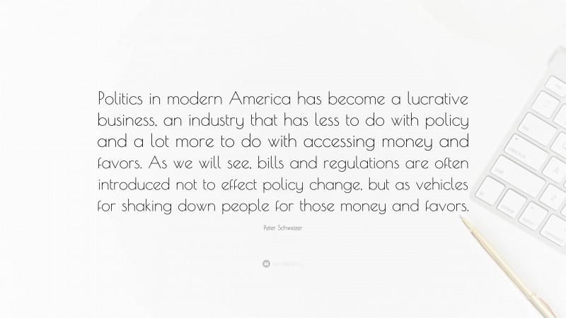 Peter Schweizer Quote: “Politics in modern America has become a lucrative business, an industry that has less to do with policy and a lot more to do with accessing money and favors. As we will see, bills and regulations are often introduced not to effect policy change, but as vehicles for shaking down people for those money and favors.”