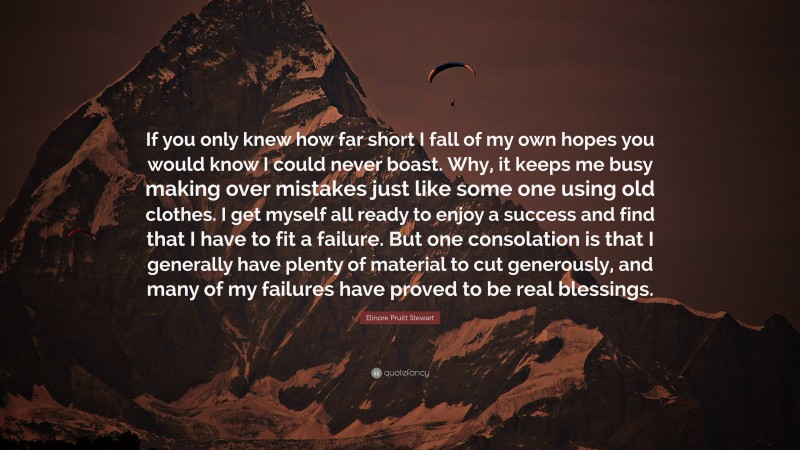 Elinore Pruitt Stewart Quote: “If you only knew how far short I fall of my own hopes you would know I could never boast. Why, it keeps me busy making over mistakes just like some one using old clothes. I get myself all ready to enjoy a success and find that I have to fit a failure. But one consolation is that I generally have plenty of material to cut generously, and many of my failures have proved to be real blessings.”