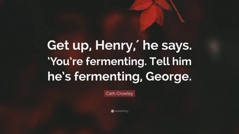 Cath Crowley Quote: “Get up, Henry,′ he says. ‘You’re fermenting. Tell him he’s fermenting, George.”