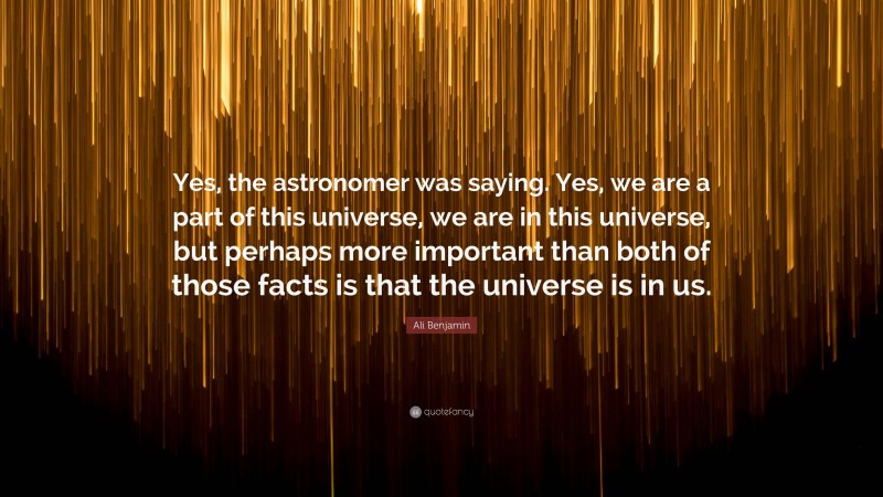 Ali Benjamin Quote: “Yes, the astronomer was saying. Yes, we are a part of this universe, we are in this universe, but perhaps more important than both of those facts is that the universe is in us.”