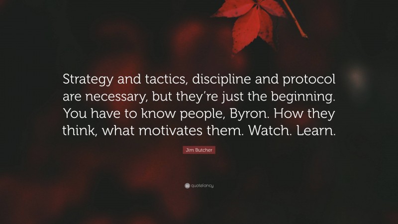 Jim Butcher Quote: “Strategy and tactics, discipline and protocol are necessary, but they’re just the beginning. You have to know people, Byron. How they think, what motivates them. Watch. Learn.”