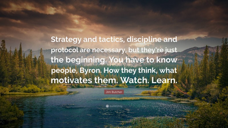 Jim Butcher Quote: “Strategy and tactics, discipline and protocol are necessary, but they’re just the beginning. You have to know people, Byron. How they think, what motivates them. Watch. Learn.”