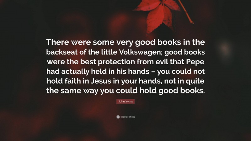 John Irving Quote: “There were some very good books in the backseat of the little Volkswagen; good books were the best protection from evil that Pepe had actually held in his hands – you could not hold faith in Jesus in your hands, not in quite the same way you could hold good books.”