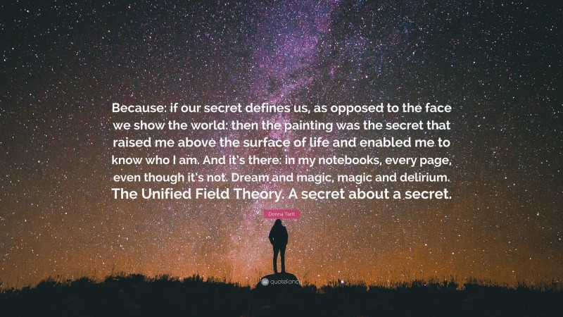 Donna Tartt Quote: “Because: if our secret defines us, as opposed to the face we show the world: then the painting was the secret that raised me above the surface of life and enabled me to know who I am. And it’s there: in my notebooks, every page, even though it’s not. Dream and magic, magic and delirium. The Unified Field Theory. A secret about a secret.”
