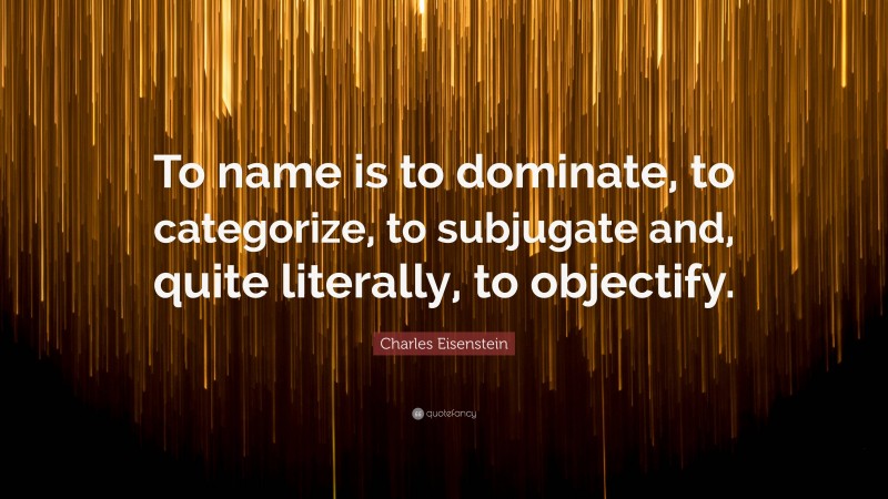 Charles Eisenstein Quote: “To name is to dominate, to categorize, to subjugate and, quite literally, to objectify.”