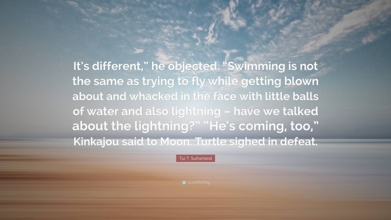 Tui T. Sutherland Quote: “It’s different,” he objected. “Swimming is not the same as trying to fly while getting blown about and whacked in the face with little balls of water and also lightning – have we talked about the lightning?” “He’s coming, too,” Kinkajou said to Moon. Turtle sighed in defeat.”