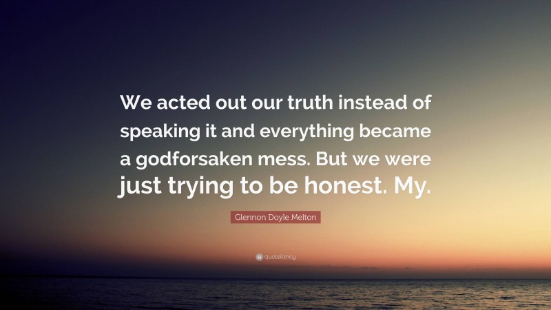 Glennon Doyle Melton Quote: “We acted out our truth instead of speaking it and everything became a godforsaken mess. But we were just trying to be honest. My.”