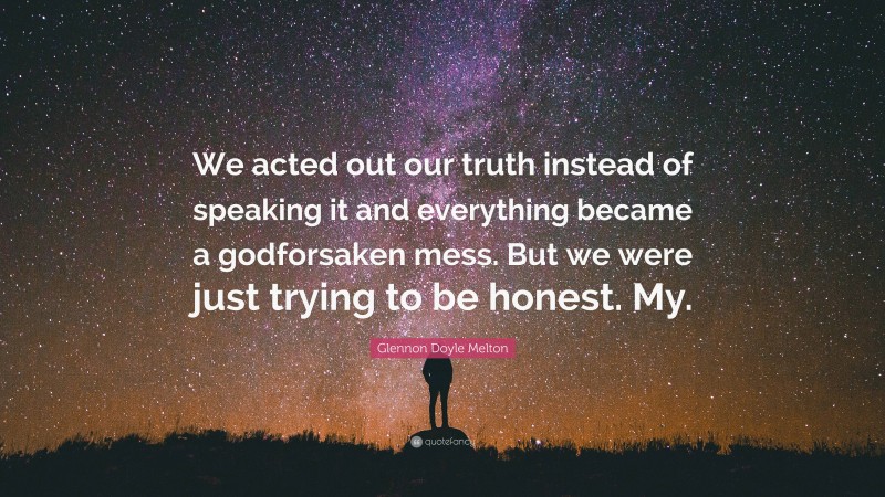 Glennon Doyle Melton Quote: “We acted out our truth instead of speaking it and everything became a godforsaken mess. But we were just trying to be honest. My.”