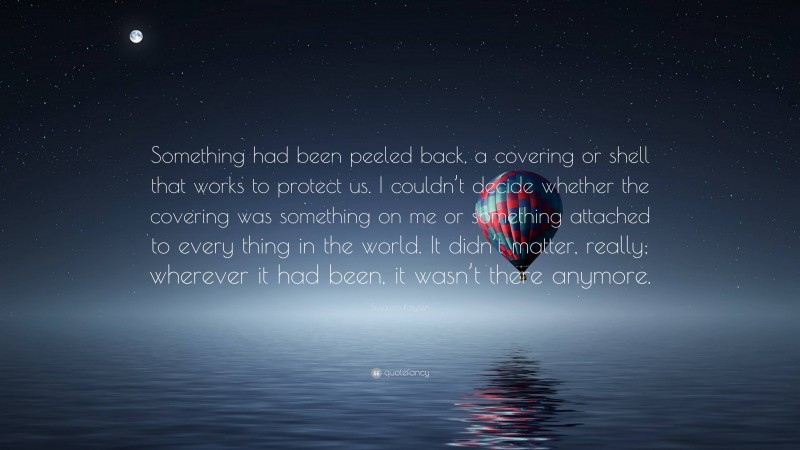 Susanna Kaysen Quote: “Something had been peeled back, a covering or shell that works to protect us. I couldn’t decide whether the covering was something on me or something attached to every thing in the world. It didn’t matter, really; wherever it had been, it wasn’t there anymore.”