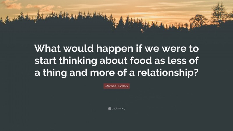 Michael Pollan Quote: “What would happen if we were to start thinking about food as less of a thing and more of a relationship?”