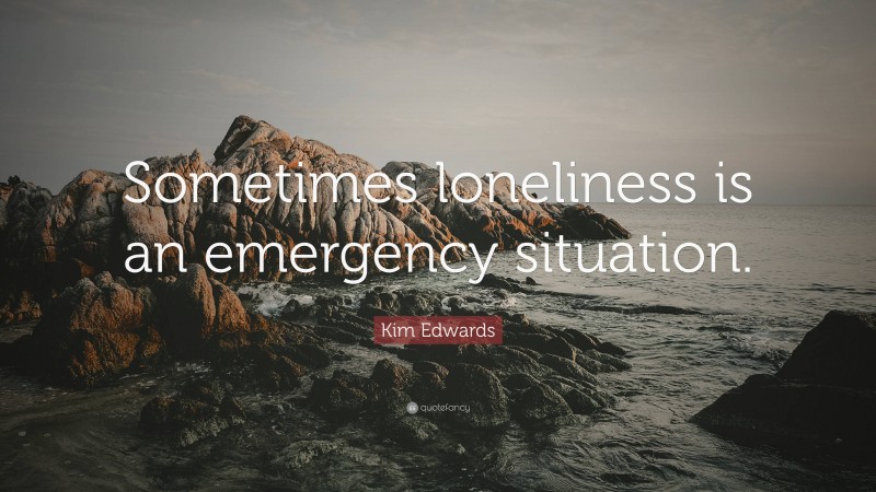 Kim Edwards Quote: “Sometimes loneliness is an emergency situation.”