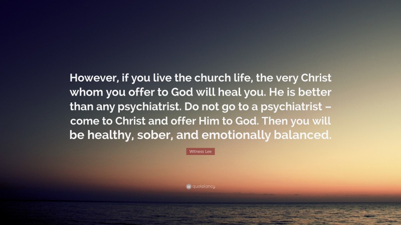 Witness Lee Quote: “However, if you live the church life, the very Christ whom you offer to God will heal you. He is better than any psychiatrist. Do not go to a psychiatrist – come to Christ and offer Him to God. Then you will be healthy, sober, and emotionally balanced.”