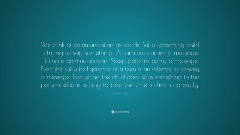 Christopher Page Quote: “We think of communication as words. But a screaming child is trying to say something. A tantrum carries a message. Hitting is communication. Sleep patterns carry a message. Even the sulky belligerence of a teen is an attempt to convey a message. Everything the child does says something to the person who is willing to take the time to listen carefully.”