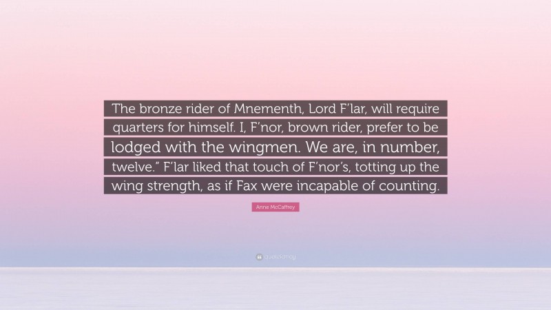Anne McCaffrey Quote: “The bronze rider of Mnementh, Lord F’lar, will require quarters for himself. I, F’nor, brown rider, prefer to be lodged with the wingmen. We are, in number, twelve.” F’lar liked that touch of F’nor’s, totting up the wing strength, as if Fax were incapable of counting.”
