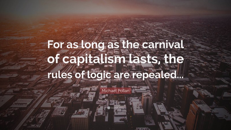 Michael Pollan Quote: “For as long as the carnival of capitalism lasts, the rules of logic are repealed...”