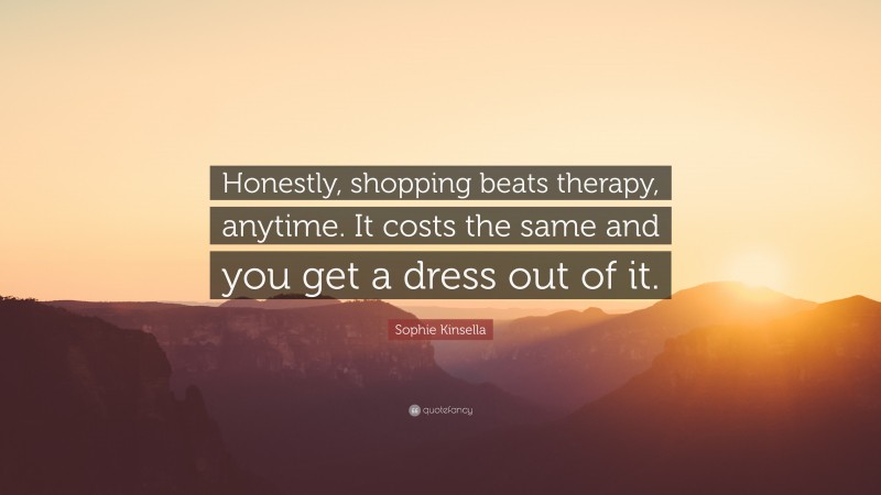 Sophie Kinsella Quote: “Honestly, shopping beats therapy, anytime. It costs the same and you get a dress out of it.”