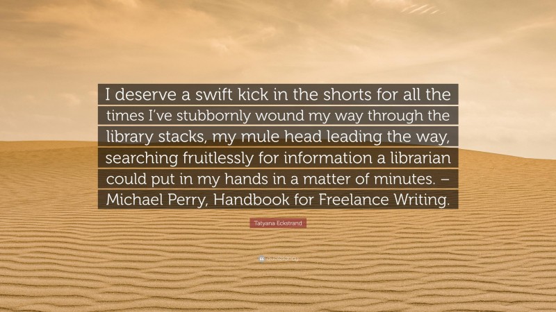 Tatyana Eckstrand Quote: “I deserve a swift kick in the shorts for all the times I’ve stubbornly wound my way through the library stacks, my mule head leading the way, searching fruitlessly for information a librarian could put in my hands in a matter of minutes. – Michael Perry, Handbook for Freelance Writing.”