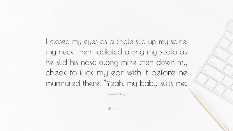 Kristen Ashley Quote: “I closed my eyes as a tingle slid up my spine, my neck, then radiated along my scalp as he slid his nose along mine then down my cheek to flick my ear with it before he murmured there, “Yeah, my baby suits me.”