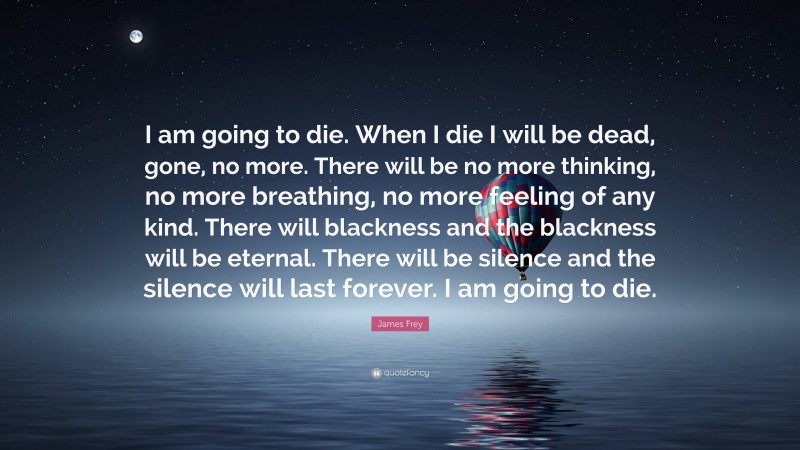 James Frey Quote: “I am going to die. When I die I will be dead, gone, no more. There will be no more thinking, no more breathing, no more feeling of any kind. There will blackness and the blackness will be eternal. There will be silence and the silence will last forever. I am going to die.”