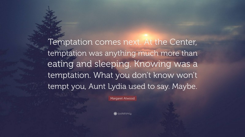 Margaret Atwood Quote: “Temptation comes next. At the Center, temptation was anything much more than eating and sleeping. Knowing was a temptation. What you don’t know won’t tempt you, Aunt Lydia used to say. Maybe.”