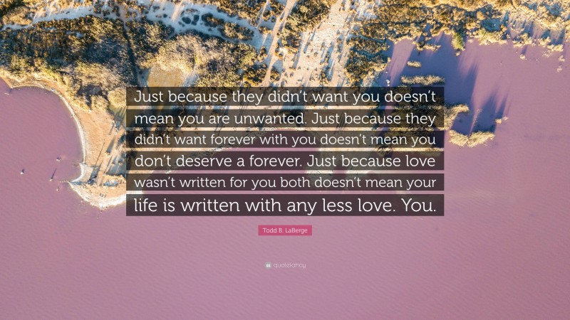 Todd B. LaBerge Quote: “Just because they didn’t want you doesn’t mean you are unwanted. Just because they didn’t want forever with you doesn’t mean you don’t deserve a forever. Just because love wasn’t written for you both doesn’t mean your life is written with any less love. You.”