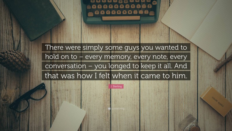 J. Sterling Quote: “There were simply some guys you wanted to hold on to – every memory, every note, every conversation – you longed to keep it all. And that was how I felt when it came to him.”