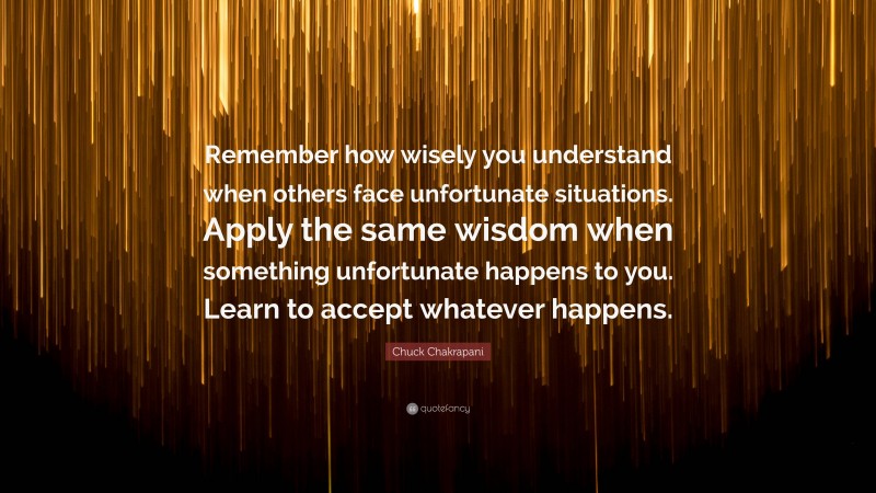 Chuck Chakrapani Quote: “Remember how wisely you understand when others face unfortunate situations. Apply the same wisdom when something unfortunate happens to you. Learn to accept whatever happens.”