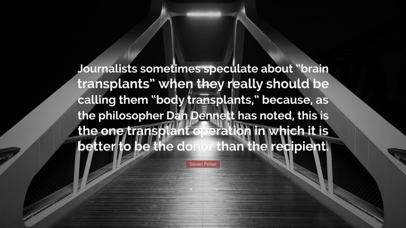 Steven Pinker Quote: “Journalists sometimes speculate about “brain transplants” when they really should be calling them “body transplants,” because, as the philosopher Dan Dennett has noted, this is the one transplant operation in which it is better to be the donor than the recipient.”