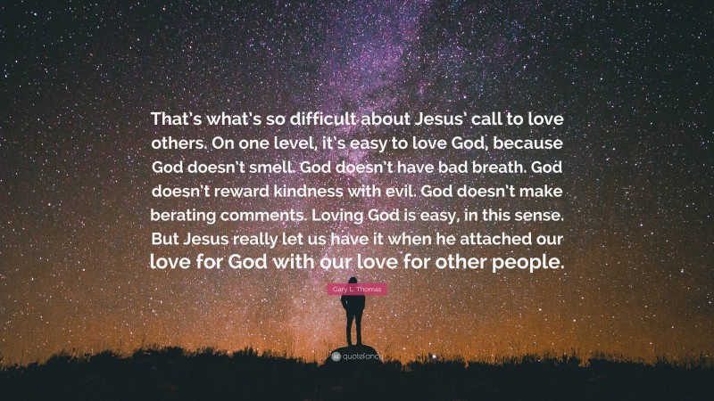 Gary L. Thomas Quote: “That’s what’s so difficult about Jesus’ call to love others. On one level, it’s easy to love God, because God doesn’t smell. God doesn’t have bad breath. God doesn’t reward kindness with evil. God doesn’t make berating comments. Loving God is easy, in this sense. But Jesus really let us have it when he attached our love for God with our love for other people.”